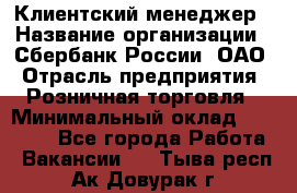 Клиентский менеджер › Название организации ­ Сбербанк России, ОАО › Отрасль предприятия ­ Розничная торговля › Минимальный оклад ­ 25 000 - Все города Работа » Вакансии   . Тыва респ.,Ак-Довурак г.